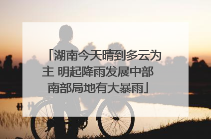 湖南今天晴到多云为主 明起降雨发展中部南部局地有大暴雨