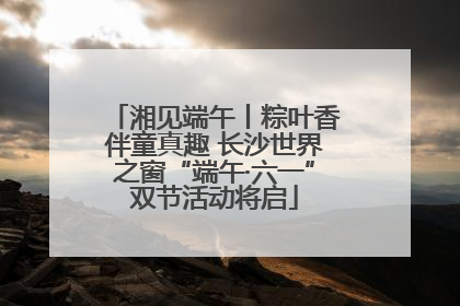湘见端午丨粽叶香伴童真趣 长沙世界之窗“端午·六一”双节活动将启