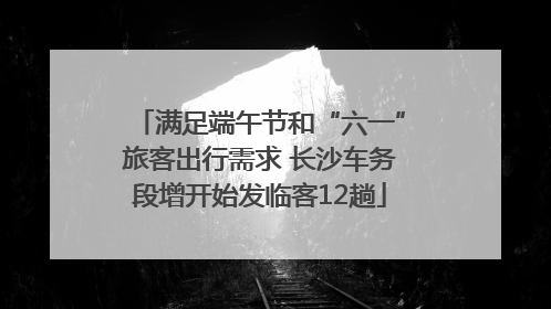 满足端午节和“六一”旅客出行需求 长沙车务段增开始发临客12趟