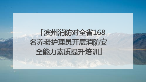 滨州消防对全省168名养老护理员开展消防安全能力素质提升培训