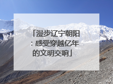 漫步辽宁朝阳：感受穿越亿年的文明交响