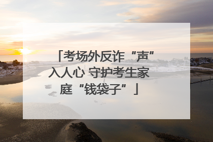 考场外反诈“声”入人心 守护考生家庭“钱袋子”
