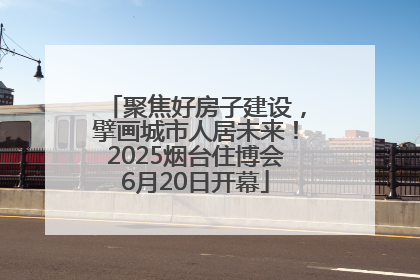 聚焦好房子建设，擘画城市人居未来！2025烟台住博会6月20日开幕