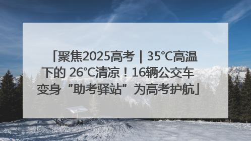 聚焦2025高考｜35℃高温下的 26℃清凉！16辆公交车变身“助考驿站”为高考护航