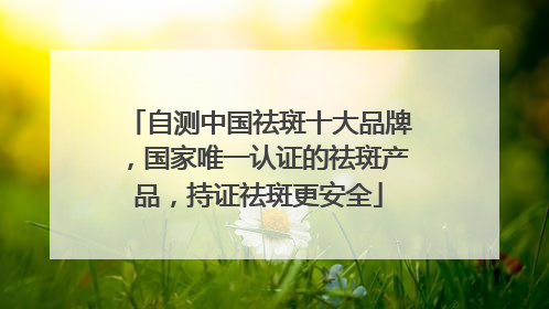 自测中国祛斑十大品牌，国家唯一认证的祛斑产品，持证祛斑更安全