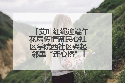 艾叶红绳迎端午花扇传情聚民心社区学院西社区架起邻里“连心桥”