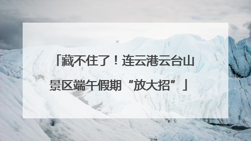 藏不住了！连云港云台山景区端午假期“放大招”