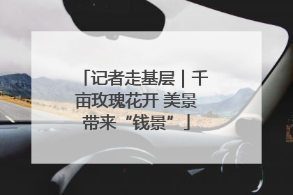 记者走基层｜千亩玫瑰花开 美景带来“钱景”
