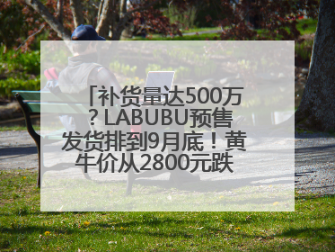 补货量达500万？LABUBU预售发货排到9月底！黄牛价从2800元跌到650元
