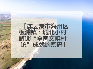 连云港市海州区板浦镇：城北小村解锁“全国文明村镇”成就的密码