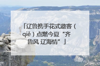 辽鲁携手花式邀客（qiě）点燃今夏“齐鲁风 辽海情”