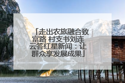走出农旅融合致富路 村支书刘连云答红星新闻：让群众享发展成果
