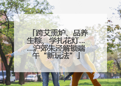 跨艾熏炉、品养生粽、学扎花灯……沪郊朱泾解锁端午“新玩法”