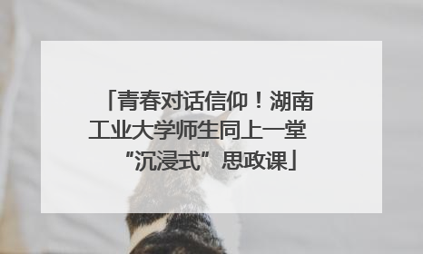 青春对话信仰！湖南工业大学师生同上一堂“沉浸式”思政课