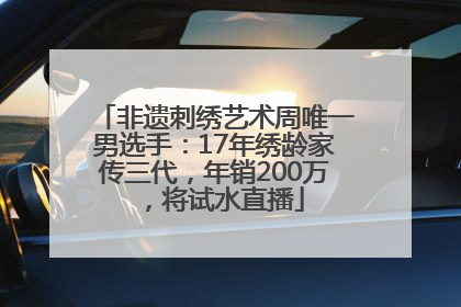 非遗刺绣艺术周唯一男选手：17年绣龄家传三代，年销200万，将试水直播