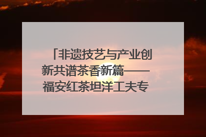 非遗技艺与产业创新共谱茶香新篇——福安红茶坦洋工夫专场推介会在京举办