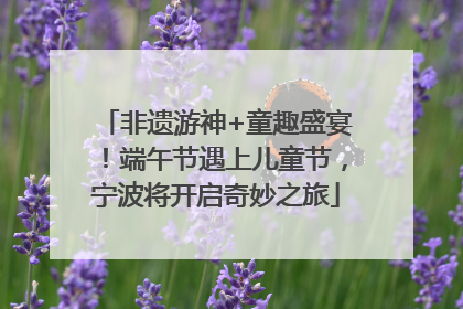非遗游神+童趣盛宴！端午节遇上儿童节，宁波将开启奇妙之旅