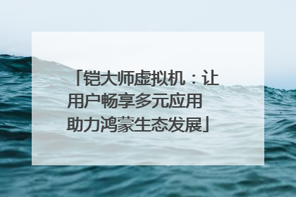 铠大师虚拟机：让用户畅享多元应用 助力鸿蒙生态发展