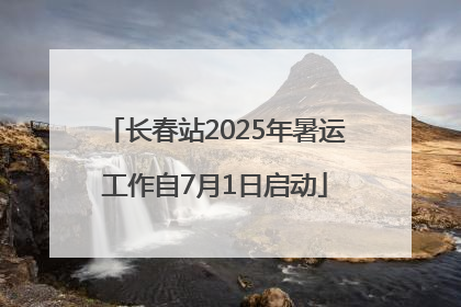 长春站2025年暑运工作自7月1日启动