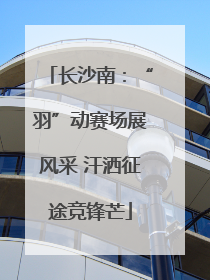 长沙南：“羽”动赛场展风采 汗洒征途竞锋芒