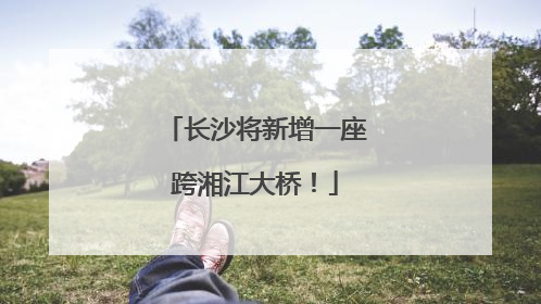 长沙将新增一座跨湘江大桥！