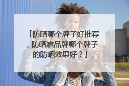 防晒哪个牌子好推荐，防晒霜品牌哪个牌子的防晒效果好？