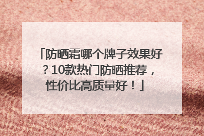 防晒霜哪个牌子效果好？10款热门防晒推荐，性价比高质量好！