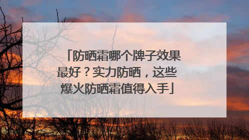 防晒霜哪个牌子效果最好？实力防晒，这些爆火防晒霜值得入手