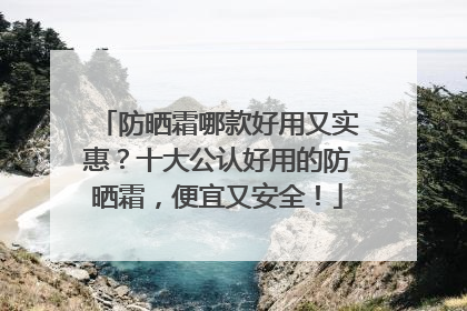 防晒霜哪款好用又实惠？十大公认好用的防晒霜，便宜又安全！