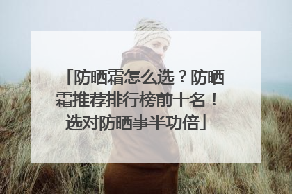 防晒霜怎么选？防晒霜推荐排行榜前十名！选对防晒事半功倍