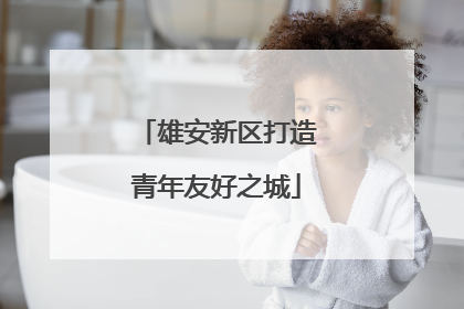 雄安新区打造青年友好之城