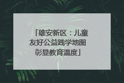 雄安新区：儿童友好公益践学地图彰显教育温度