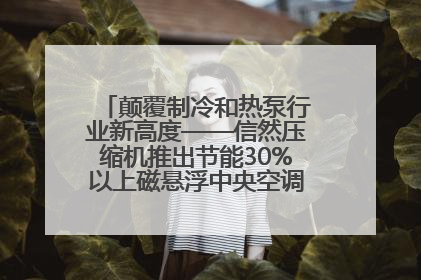 颠覆制冷和热泵行业新高度——信然压缩机推出节能30%以上磁悬浮中央空调和磁悬浮热泵