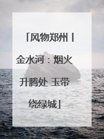 风物郑州丨金水河：烟火升腾处 玉带绕绿城