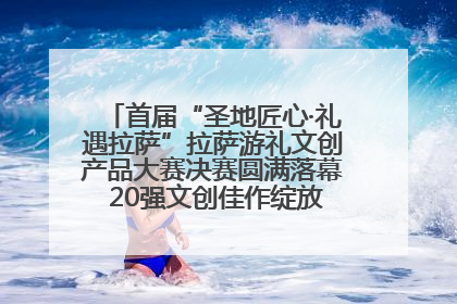 首届“圣地匠心·礼遇拉萨”拉萨游礼文创产品大赛决赛圆满落幕 20强文创佳作绽放雪域文化魅力
