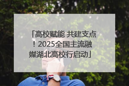高校赋能 共建支点！2025全国主流融媒湖北高校行启动