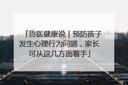 鲁医健康说｜预防孩子发生心理行为问题，家长可从这几方面着手