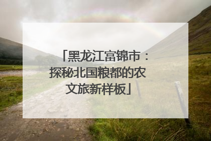 黑龙江富锦市：探秘北国粮都的农文旅新样板