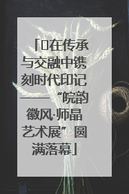 ﻿在传承与交融中镌刻时代印记——“皖韵徽风·师晶艺术展”圆满落幕