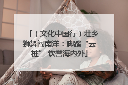 （文化中国行）壮乡狮舞闯南洋：脚踏“云桩” 饮誉海内外