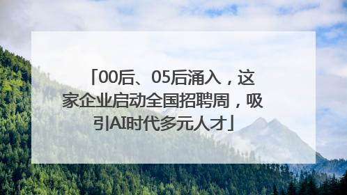 00后、05后涌入，这家企业启动全国招聘周，吸引AI时代多元人才