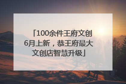 100余件王府文创6月上新，恭王府最大文创店智慧升级
