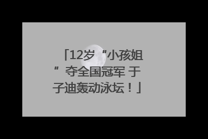 12岁“小孩姐”夺全国冠军 于子迪轰动泳坛！