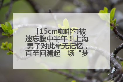 15cm咖啡勺被遗忘腹中半年！上海男子对此毫无记忆，直至回溯起一场“梦境”般的经历