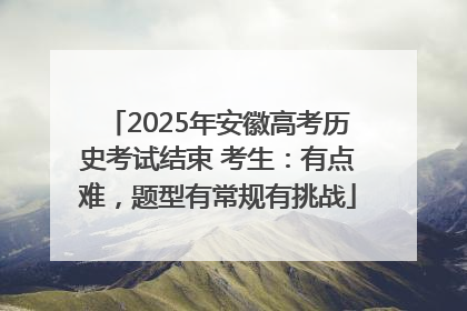 2025年安徽高考历史考试结束 考生：有点难，题型有常规有挑战