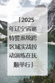 2025年辽宁省巡特警系统跨区域实战拉动演练在抚顺举行