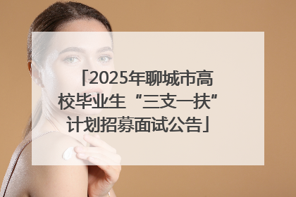 2025年聊城市高校毕业生“三支一扶”计划招募面试公告