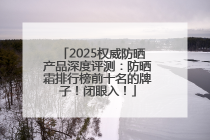 2025权威防晒产品深度评测：防晒霜排行榜前十名的牌子！闭眼入！