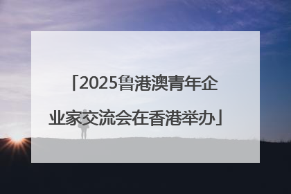 2025鲁港澳青年企业家交流会在香港举办