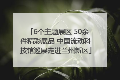 6个主题展区 50余件精彩展品 中国流动科技馆巡展走进兰州新区